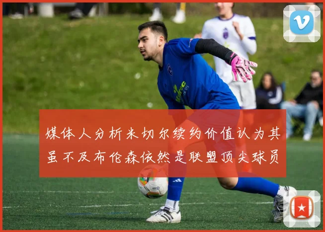 媒体人分析米切尔续约价值认为其虽不及布伦森依然是联盟顶尖球员