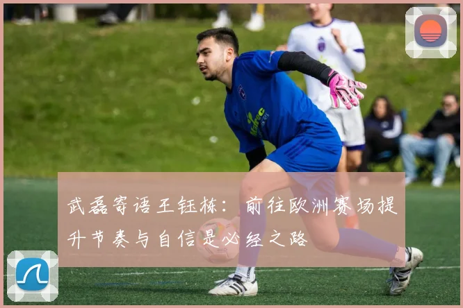 武磊寄语王钰栋：前往欧洲赛场提升节奏与自信是必经之路