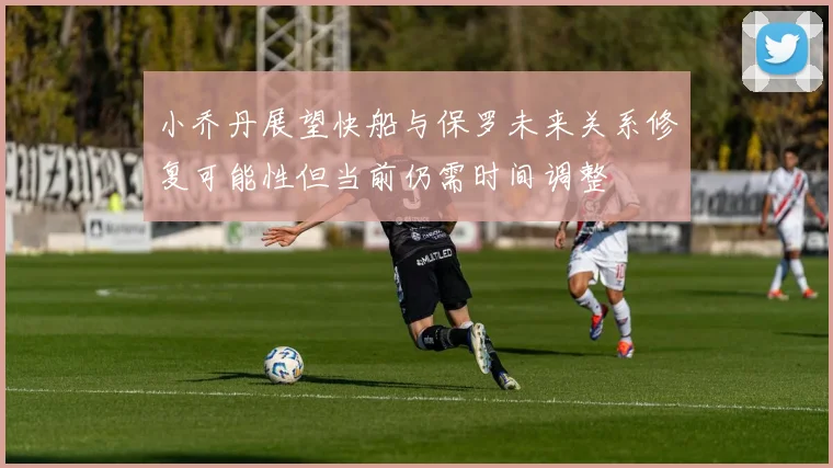 小乔丹展望快船与保罗未来关系修复可能性但当前仍需时间调整