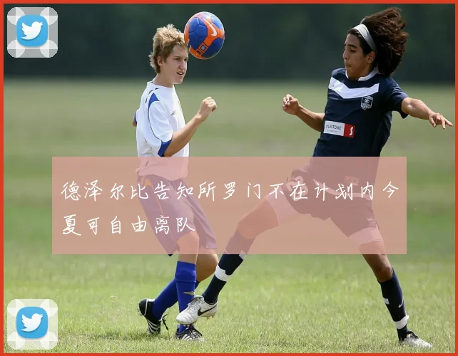德泽尔比告知所罗门不在计划内今夏可自由离队