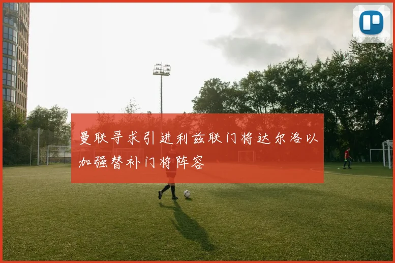 曼联寻求引进利兹联门将达尔洛以加强替补门将阵容