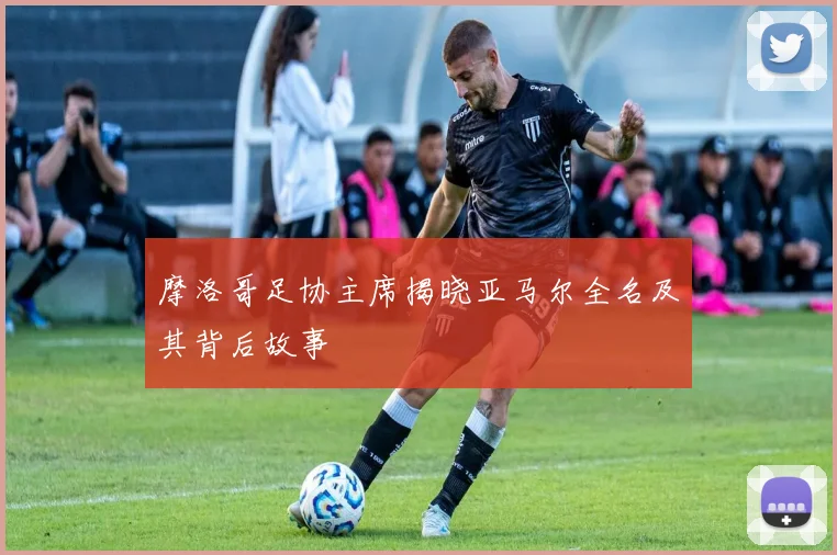 摩洛哥足协主席揭晓亚马尔全名及其背后故事