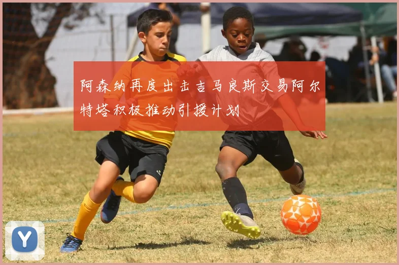 阿森纳再度出击吉马良斯交易阿尔特塔积极推动引援计划