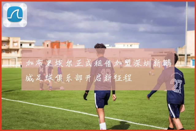 加布里埃尔正式租借加盟深圳新鹏城足球俱乐部开启新征程