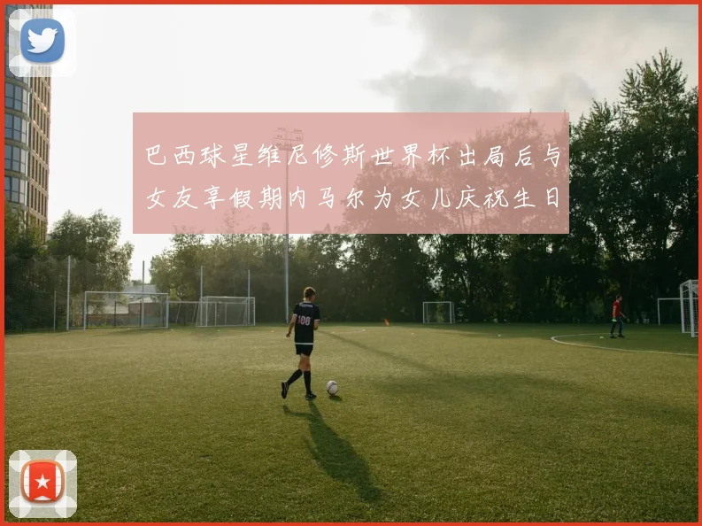 巴西球星维尼修斯世界杯出局后与女友享假期内马尔为女儿庆祝生日