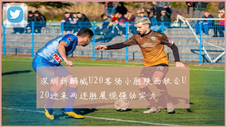 深圳新鹏城U20客场小胜陕西联合U20迎来两连胜展现强劲实力