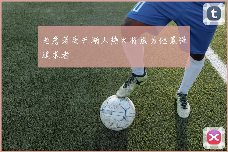 老詹若离开湖人热火将成为他最强追求者