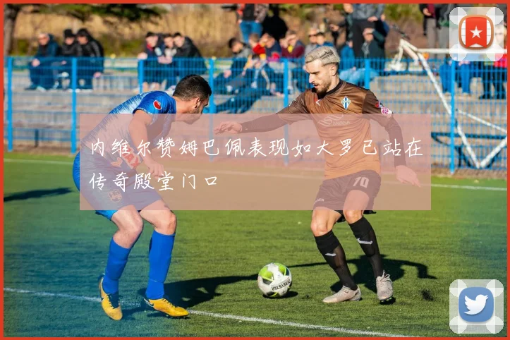 内维尔赞姆巴佩表现如大罗已站在传奇殿堂门口