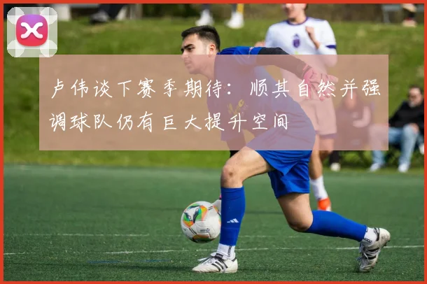 卢伟谈下赛季期待：顺其自然并强调球队仍有巨大提升空间