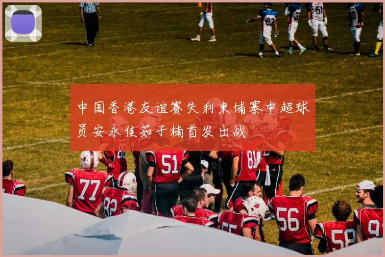 中国香港友谊赛失利柬埔寨中超球员安永佳茹子楠首发出战